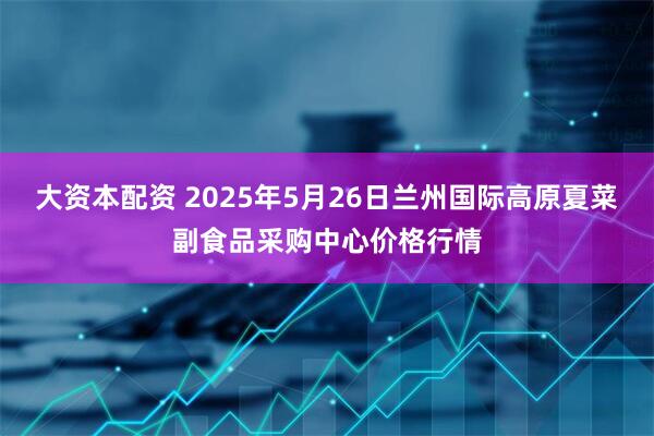 大资本配资 2025年5月26日兰州国际高原夏菜副食品采购中心价格行情