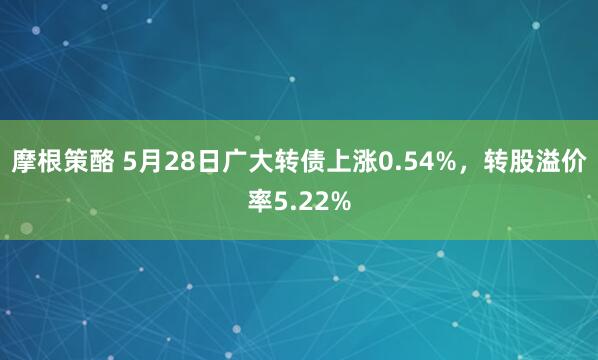 摩根策酪 5月28日广大转债上涨0.54%，转股溢价率5.22%