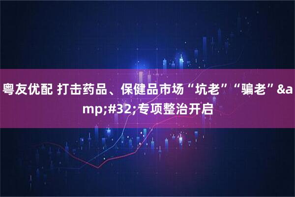 粤友优配 打击药品、保健品市场“坑老”“骗老”&#32;专项整治开启
