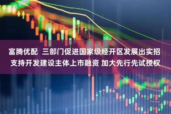 富腾优配  三部门促进国家级经开区发展出实招 支持开发建设主体上市融资 加大先行先试授权