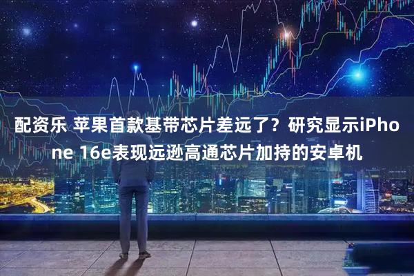 配资乐 苹果首款基带芯片差远了？研究显示iPhone 16e表现远逊高通芯片加持的安卓机