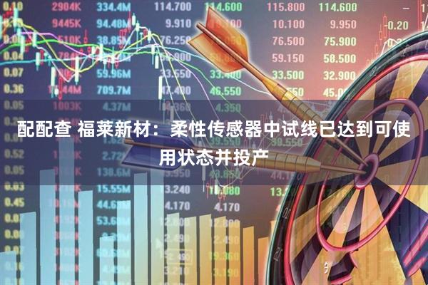 配配查 福莱新材：柔性传感器中试线已达到可使用状态并投产