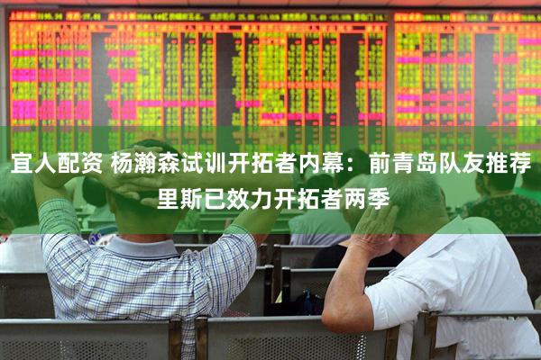 宜人配资 杨瀚森试训开拓者内幕：前青岛队友推荐 里斯已效力开拓者两季
