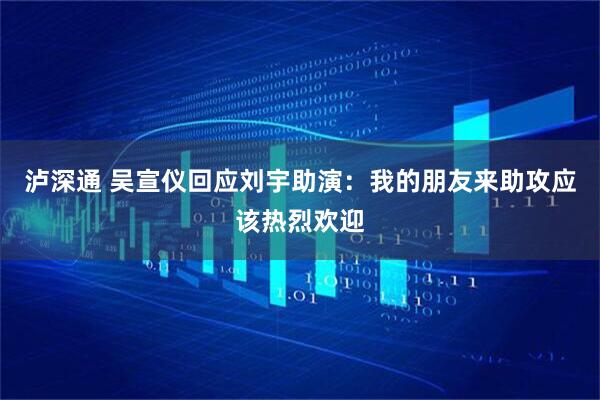 泸深通 吴宣仪回应刘宇助演：我的朋友来助攻应该热烈欢迎