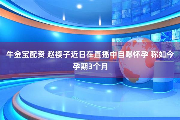 牛金宝配资 赵樱子近日在直播中自曝怀孕 称如今孕期3个月