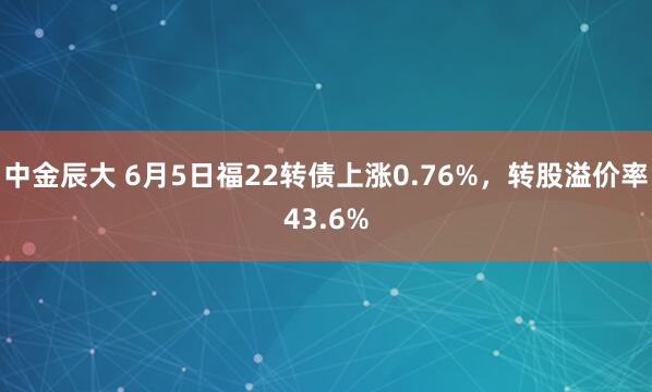 中金辰大 6月5日福22转债上涨0.76%，转股溢价率43.6%