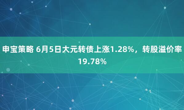 申宝策略 6月5日大元转债上涨1.28%，转股溢价率19.78%