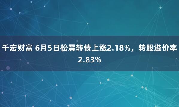千宏财富 6月5日松霖转债上涨2.18%，转股溢价率2.83%