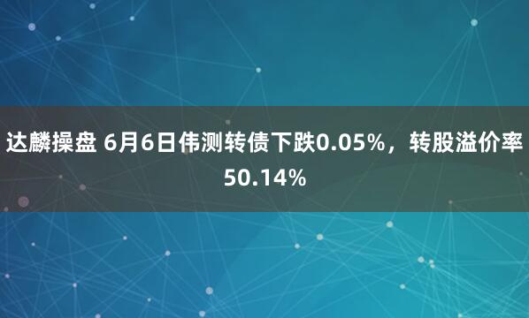 达麟操盘 6月6日伟测转债下跌0.05%，转股溢价率50.14%