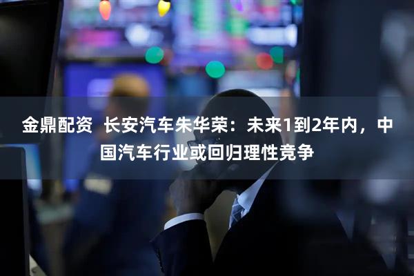 金鼎配资  长安汽车朱华荣：未来1到2年内，中国汽车行业或回归理性竞争