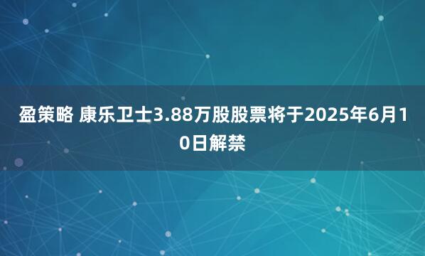 盈策略 康乐卫士3.88万股股票将于2025年6月10日解禁