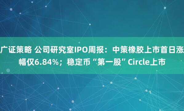 广证策略 公司研究室IPO周报：中策橡胶上市首日涨幅仅6.84%；稳定币“第一股”Circle上市