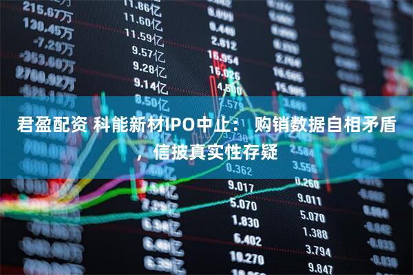 君盈配资 科能新材IPO中止： 购销数据自相矛盾，信披真实性存疑