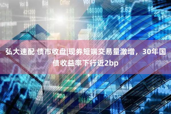 弘大速配 债市收盘|现券短端交易量激增，30年国债收益率下行近2bp