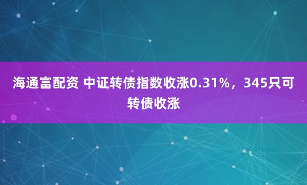 海通富配资 中证转债指数收涨0.31%，345只可转债收涨