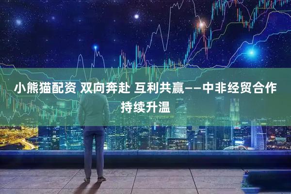 小熊猫配资 双向奔赴 互利共赢——中非经贸合作持续升温