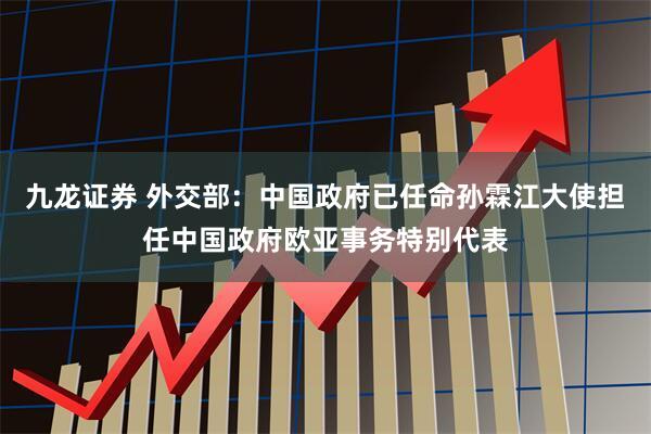 九龙证券 外交部：中国政府已任命孙霖江大使担任中国政府欧亚事务特别代表