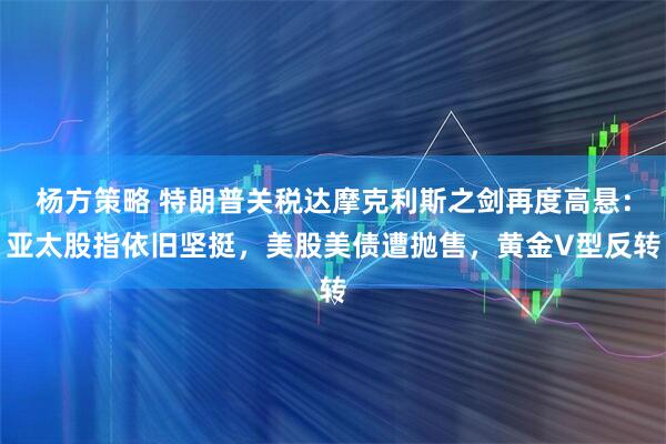 杨方策略 特朗普关税达摩克利斯之剑再度高悬：亚太股指依旧坚挺，美股美债遭抛售，黄金V型反转