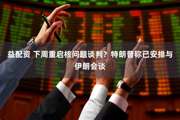 益配资 下周重启核问题谈判？特朗普称已安排与伊朗会谈
