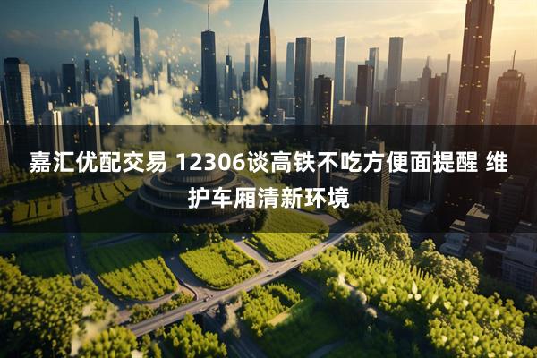 嘉汇优配交易 12306谈高铁不吃方便面提醒 维护车厢清新环境