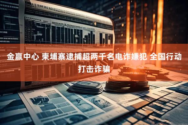 金赢中心 柬埔寨逮捕超两千名电诈嫌犯 全国行动打击诈骗