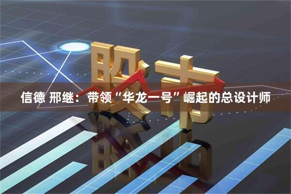 信德 邢继：带领“华龙一号”崛起的总设计师