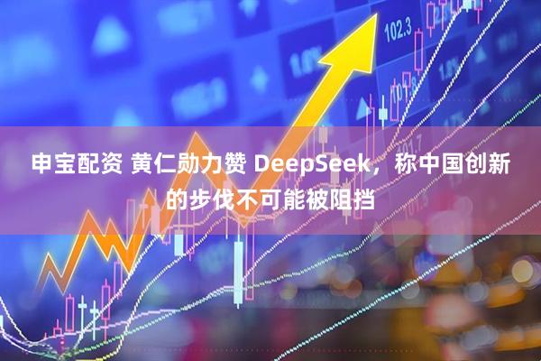 申宝配资 黄仁勋力赞 DeepSeek，称中国创新的步伐不可能被阻挡
