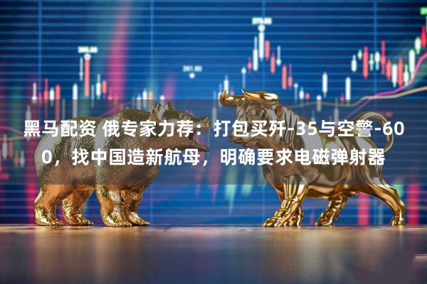 黑马配资 俄专家力荐：打包买歼-35与空警-600，找中国造新航母，明确要求电磁弹射器