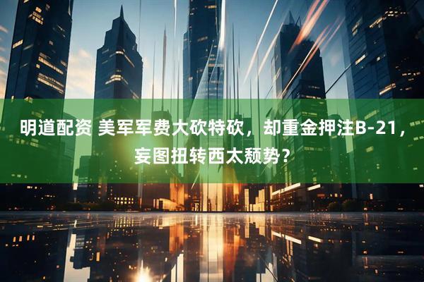 明道配资 美军军费大砍特砍，却重金押注B-21，妄图扭转西太颓势？