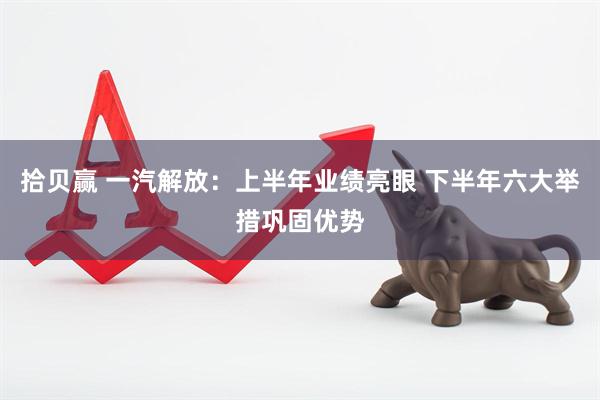 拾贝赢 一汽解放：上半年业绩亮眼 下半年六大举措巩固优势