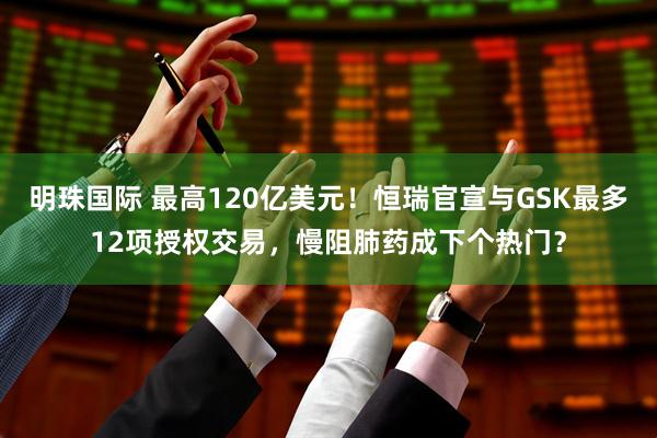 明珠国际 最高120亿美元！恒瑞官宣与GSK最多12项授权交易，慢阻肺药成下个热门？