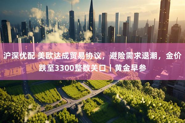 沪深优配 美欧达成贸易协议，避险需求退潮，金价跌至3300整数关口丨黄金早参