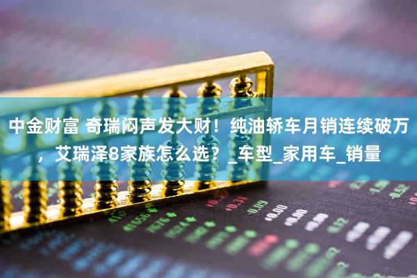 中金财富 奇瑞闷声发大财！纯油轿车月销连续破万，艾瑞泽8家族怎么选？_车型_家用车_销量