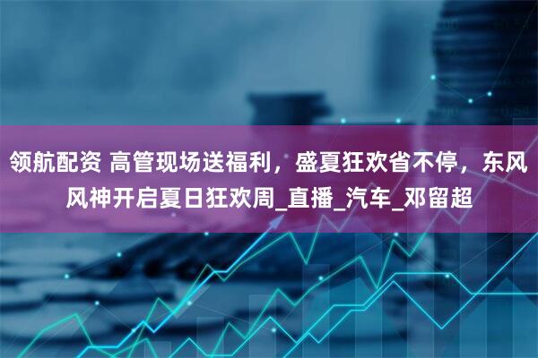 领航配资 高管现场送福利，盛夏狂欢省不停，东风风神开启夏日狂欢周_直播_汽车_邓留超