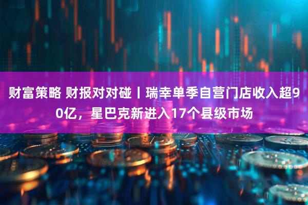 财富策略 财报对对碰丨瑞幸单季自营门店收入超90亿，星巴克新进入17个县级市场