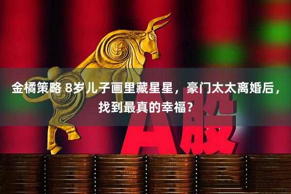 金橘策略 8岁儿子画里藏星星，豪门太太离婚后，找到最真的幸福？