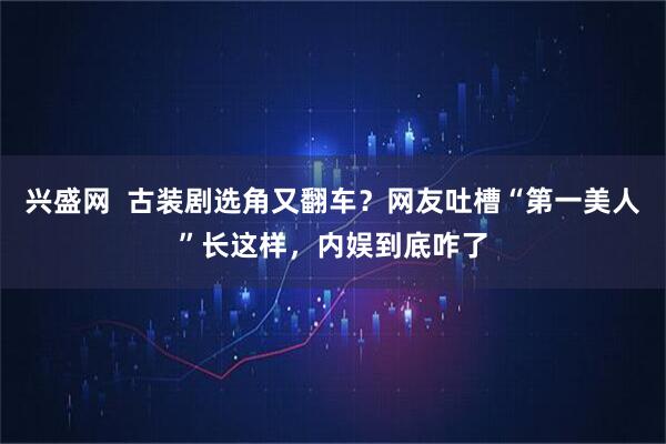 兴盛网  古装剧选角又翻车？网友吐槽“第一美人”长这样，内娱到底咋了