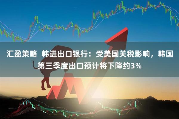 汇盈策略  韩进出口银行：受美国关税影响，韩国第三季度出口预计将下降约3%