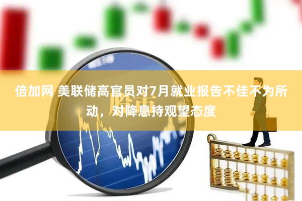 倍加网 美联储高官员对7月就业报告不佳不为所动，对降息持观望态度