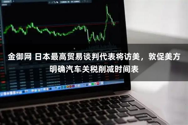 金御网 日本最高贸易谈判代表将访美，敦促美方明确汽车关税削减时间表