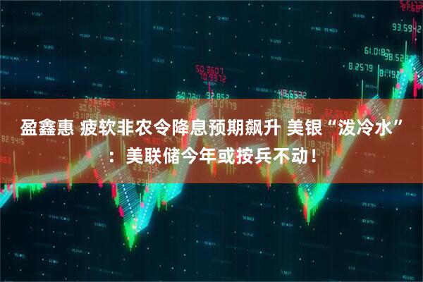 盈鑫惠 疲软非农令降息预期飙升 美银“泼冷水”：美联储今年或按兵不动！