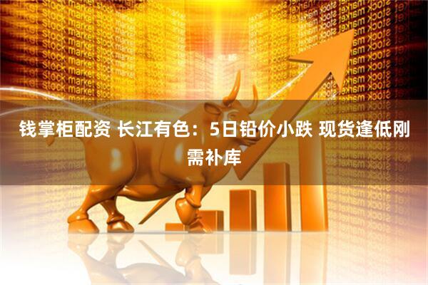 钱掌柜配资 长江有色：5日铅价小跌 现货逢低刚需补库