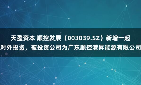 天盈资本 顺控发展（003039.SZ）新增一起对外投资，被投资公司为广东顺控港昇能源有限公司