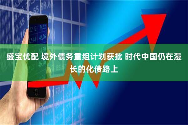 盛宝优配 境外债务重组计划获批 时代中国仍在漫长的化债路上