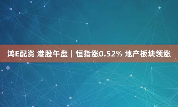 鸿E配资 港股午盘｜恒指涨0.52% 地产板块领涨
