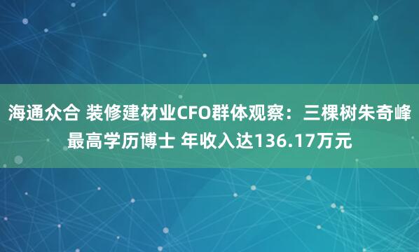 海通众合 装修建材业CFO群体观察：三棵树朱奇峰最高学历博士 年收入达136.17万元