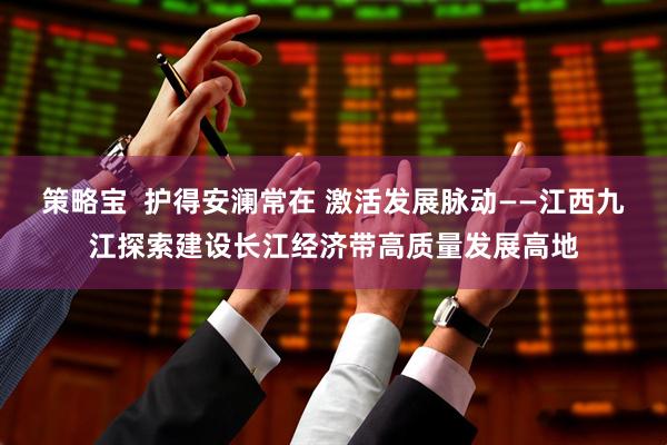 策略宝  护得安澜常在 激活发展脉动——江西九江探索建设长江经济带高质量发展高地