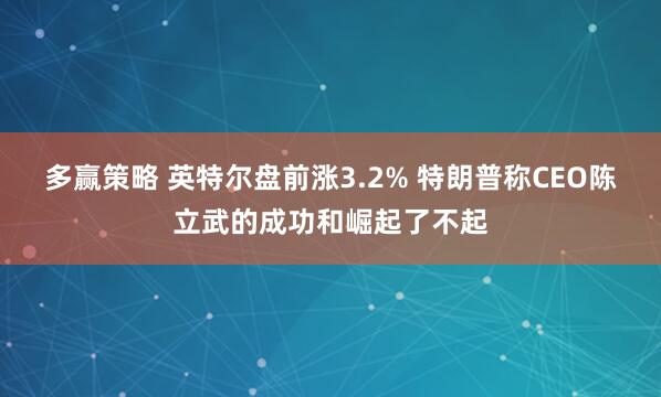 多赢策略 英特尔盘前涨3.2% 特朗普称CEO陈立武的成功和崛起了不起