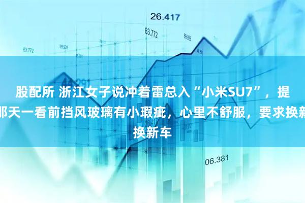 股配所 浙江女子说冲着雷总入“小米SU7”，提车那天一看前挡风玻璃有小瑕疵，心里不舒服，要求换新车