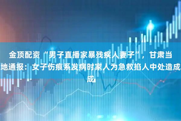 金顶配资 “男子直播家暴残疾人妻子”，甘肃当地通报：女子伤痕系发病时家人为急救掐人中处造成